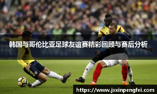 韩国与哥伦比亚足球友谊赛精彩回顾与赛后分析