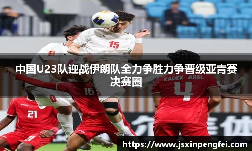 中国U23队迎战伊朗队全力争胜力争晋级亚青赛决赛圈